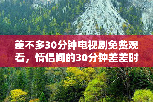 差不多30分钟电视剧免费观看,情侣间的30分钟差差时光,探索情感与亲密的微妙平衡 差不多30分钟电视剧免费观看,情侣间的30分钟差差时光,探索情感与亲密的微妙平衡