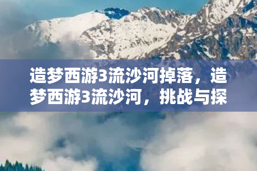 造梦西游3流沙河掉落，造梦西游3流沙河，挑战与探索的奇幻之旅