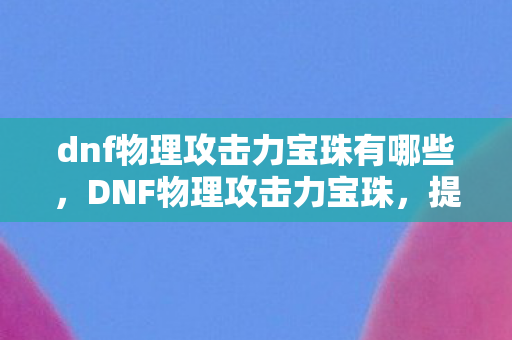 dnf物理攻击力宝珠有哪些,DNF物理攻击力宝珠,提升战斗力的关键 dnf物理攻击力宝珠有哪些,DNF物理攻击力宝珠,提升战斗力的关键