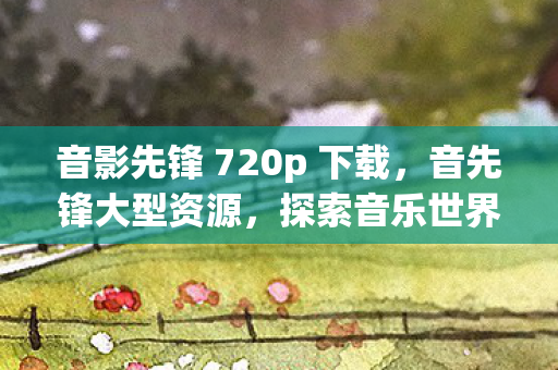 音影先锋 720p 下载，音先锋大型资源，探索音乐世界的无限可能