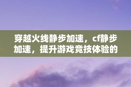穿越火线静步加速,cf静步加速,提升游戏竞技体验的技巧与策略 穿越火线静步加速,cf静步加速,提升游戏竞技体验的技巧与策略