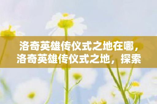 洛奇英雄传仪式之地在哪，洛奇英雄传仪式之地，探索神秘世界的奇幻之旅