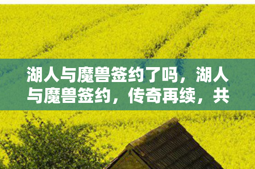 湖人与魔兽签约了吗,湖人与魔兽签约,传奇再续,共赴新征程 湖人与魔兽签约了吗,湖人与魔兽签约,传奇再续,共赴新征程