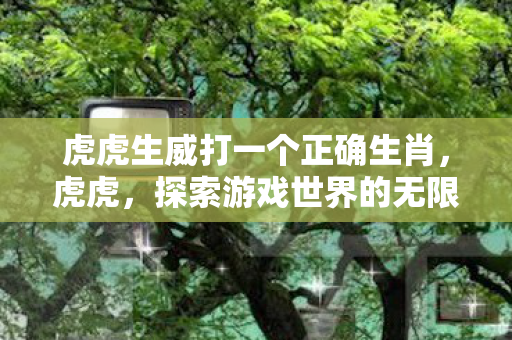 虎虎生威打一个正确生肖,虎虎,探索游戏世界的无限可能 虎虎生威打一个正确生肖,虎虎,探索游戏世界的无限可能