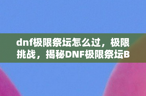 dnf极限祭坛怎么过,极限挑战,揭秘DNF极限祭坛BOSS的打法 dnf极限祭坛怎么过,极限挑战,揭秘DNF极限祭坛BOSS的打法