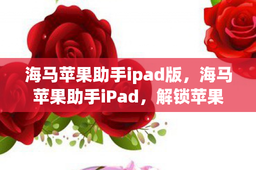 海马苹果助手ipad版,海马苹果助手iPad,解锁苹果应用的新选择 海马苹果助手ipad版,海马苹果助手iPad,解锁苹果应用的新选择