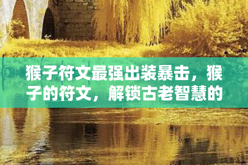 猴子符文最强出装暴击,猴子的符文,解锁古老智慧的神秘钥匙 猴子符文最强出装暴击,猴子的符文,解锁古老智慧的神秘钥匙