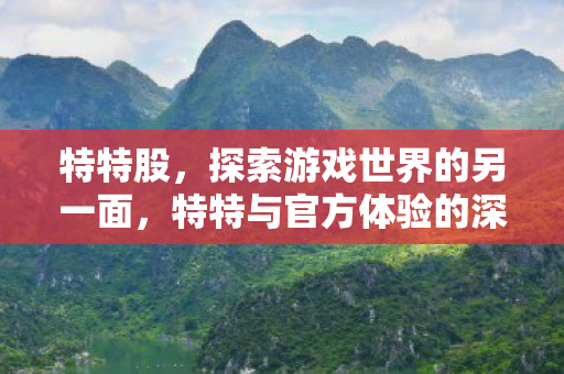 特特股,探索游戏世界的另一面,特特与官方体验的深度对比 特特股,探索游戏世界的另一面,特特与官方体验的深度对比