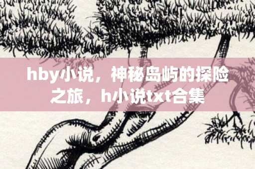hby小说,神秘岛屿的探险之旅,h小说txt合集 hby小说,神秘岛屿的探险之旅,h小说txt合集