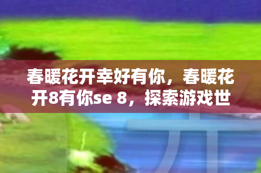 春暖花开幸好有你,春暖花开8有你se 8,探索游戏世界的无限可能 春暖花开幸好有你,春暖花开8有你se 8,探索游戏世界的无限可能
