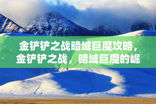 金铲铲之战暗域巨魔攻略,金铲铲之战,暗域巨魔的崛起与影响 金铲铲之战暗域巨魔攻略,金铲铲之战,暗域巨魔的崛起与影响
