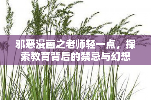 邪恶漫画之老师轻一点,探索教育背后的禁忌与幻想 邪恶漫画之老师轻一点,探索教育背后的禁忌与幻想