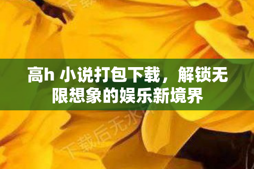 高h 小说打包下载,解锁无限想象的娱乐新境界 高h 小说打包下载,解锁无限想象的娱乐新境界