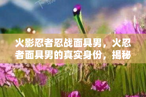 火影忍者忍战面具男,火忍者面具男的真实身份,揭秘影舞者的传奇 火影忍者忍战面具男,火忍者面具男的真实身份,揭秘影舞者的传奇
