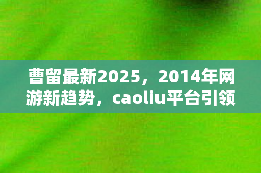 曹留最新2025,2014年网游新趋势,caoliu平台引领行业变革 曹留最新2025,2014年网游新趋势,caoliu平台引领行业变革