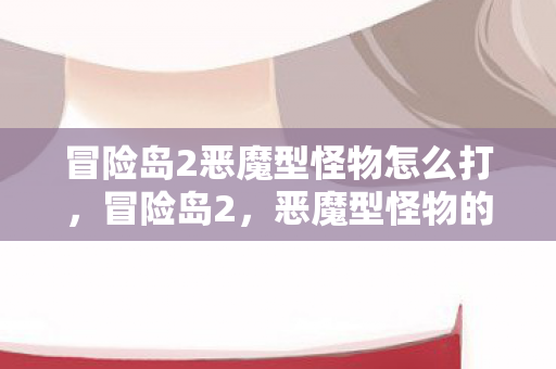冒险岛2恶魔型怪物怎么打,冒险岛2,恶魔型怪物的恐怖挑战 冒险岛2恶魔型怪物怎么打,冒险岛2,恶魔型怪物的恐怖挑战