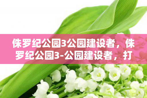 侏罗纪公园3公园建设者，侏罗纪公园3-公园建设者，打造恐龙世界的奇幻之旅