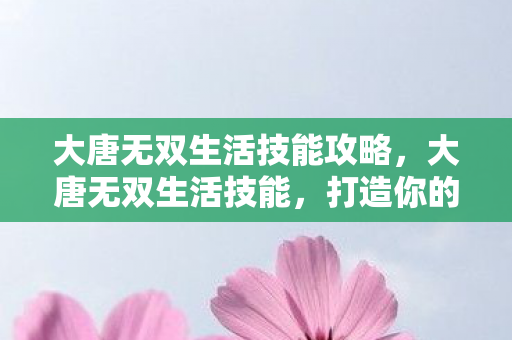 大唐无双生活技能攻略,大唐无双生活技能,打造你的专属江湖之旅 大唐无双生活技能攻略,大唐无双生活技能,打造你的专属江湖之旅
