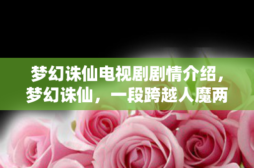 梦幻诛仙电视剧剧情介绍，梦幻诛仙，一段跨越人魔两界的传奇故事