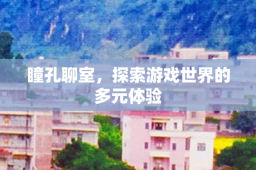 瞳孔聊室,探索游戏世界的多元体验 瞳孔聊室,探索游戏世界的多元体验