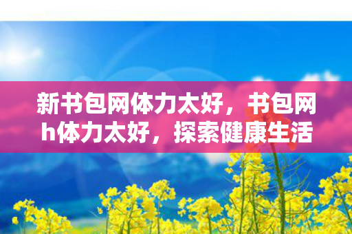 新书包网体力太好,书包网h体力太好,探索健康生活的秘密 新书包网体力太好,书包网h体力太好,探索健康生活的秘密