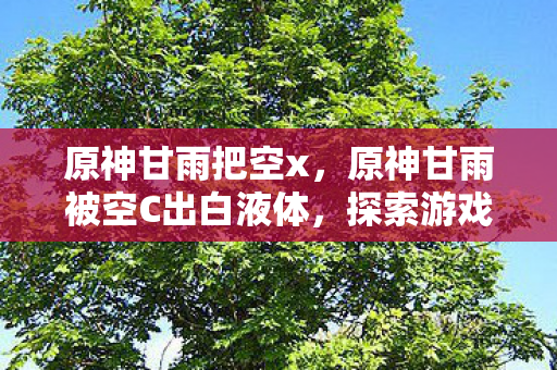 原神甘雨把空x,原神甘雨被空C出白液体,探索游戏内外的情感与幻想 原神甘雨把空x,原神甘雨被空C出白液体,探索游戏内外的情感与幻想