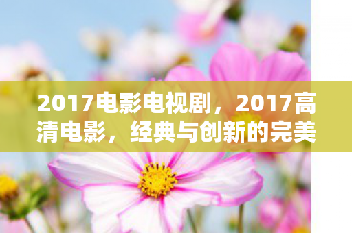 2017电影电视剧,2017高清电影,经典与创新的完美融合 2017电影电视剧,2017高清电影,经典与创新的完美融合