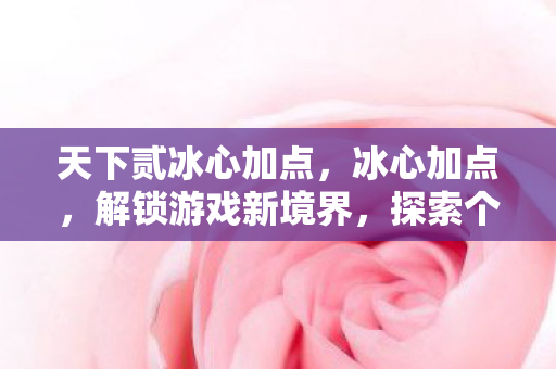 天下贰冰心加点，冰心加点，解锁游戏新境界，探索个性化成长之路