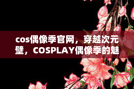 cos偶像季官网，穿越次元壁，COSPLAY偶像季的魅力探索