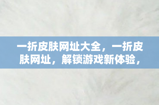 一折皮肤网址大全，一折皮肤网址，解锁游戏新体验，尽享优惠与乐趣