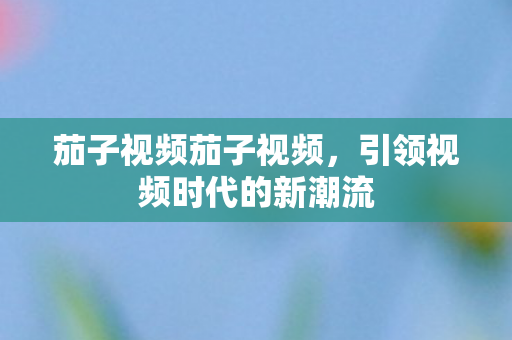 茄子视频茄子视频,引领视频时代的新潮流 茄子视频茄子视频,引领视频时代的新潮流