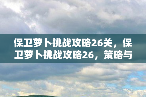 保卫萝卜挑战攻略26关,保卫萝卜挑战攻略26,策略与技巧大揭秘 保卫萝卜挑战攻略26关,保卫萝卜挑战攻略26,策略与技巧大揭秘