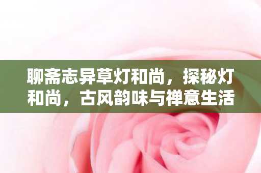 聊斋志异草灯和尚,探秘灯和尚,古风韵味与禅意生活的完美融合 聊斋志异草灯和尚,探秘灯和尚,古风韵味与禅意生活的完美融合
