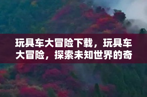 玩具车大冒险下载,玩具车大冒险,探索未知世界的奇妙旅程 玩具车大冒险下载,玩具车大冒险,探索未知世界的奇妙旅程