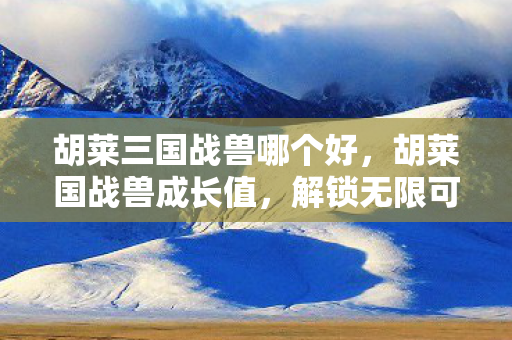 胡莱三国战兽哪个好，胡莱国战兽成长值，解锁无限可能的战斗伙伴