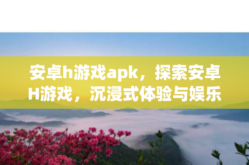 安卓h游戏apk,探索安卓H游戏,沉浸式体验与娱乐新境界 安卓h游戏apk,探索安卓H游戏,沉浸式体验与娱乐新境界