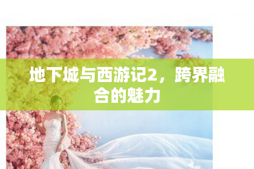 地下城与西游记2,跨界融合的魅力 地下城与西游记2,跨界融合的魅力