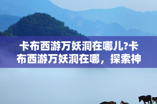 卡布西游万妖洞在哪儿?卡布西游万妖洞在哪，探索神秘妖洞的奇妙之旅