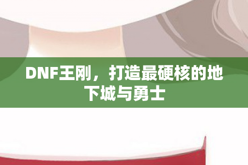 DNF王刚，打造最硬核的地下城与勇士