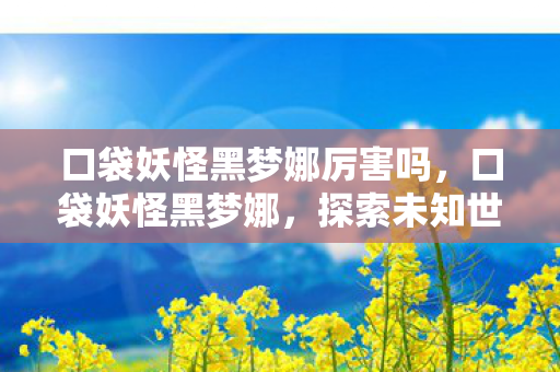 口袋妖怪黑梦娜厉害吗,口袋妖怪黑梦娜,探索未知世界的奇幻之旅 口袋妖怪黑梦娜厉害吗,口袋妖怪黑梦娜,探索未知世界的奇幻之旅