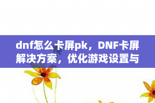 dnf怎么卡屏pk,DNF卡屏解决方案,优化游戏设置与硬件升级 dnf怎么卡屏pk,DNF卡屏解决方案,优化游戏设置与硬件升级