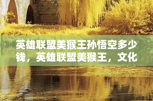 英雄联盟美猴王孙悟空多少钱，英雄联盟美猴王，文化传承与游戏创新的完美结合