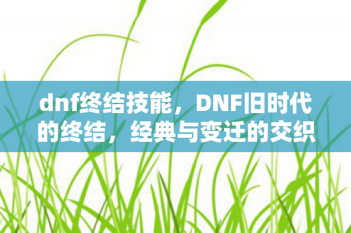 dnf终结技能,DNF旧时代的终结,经典与变迁的交织 dnf终结技能,DNF旧时代的终结,经典与变迁的交织
