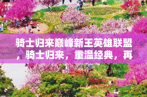 骑士归来巅峰新王英雄联盟,骑士归来,重温经典,再燃热血 骑士归来巅峰新王英雄联盟,骑士归来,重温经典,再燃热血