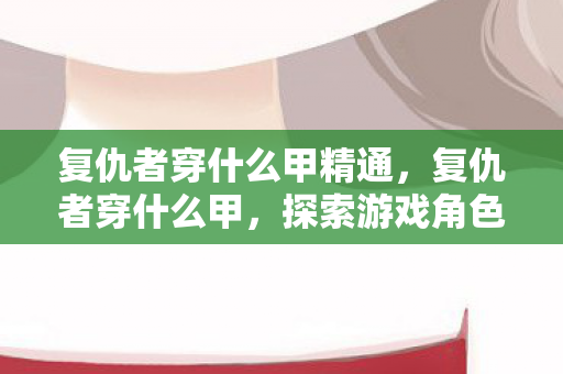 复仇者穿什么甲精通,复仇者穿什么甲,探索游戏角色与装备的美学融合 复仇者穿什么甲精通,复仇者穿什么甲,探索游戏角色与装备的美学融合