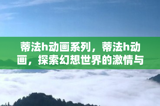 蒂法h动画系列，蒂法h动画，探索幻想世界的激情与冒险