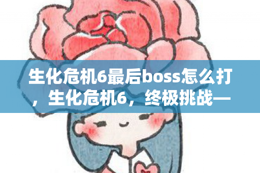 生化危机6最后boss怎么打,生化危机6,终极挑战—直面最后Boss的震撼体验 生化危机6最后boss怎么打,生化危机6,终极挑战—直面最后Boss的震撼体验
