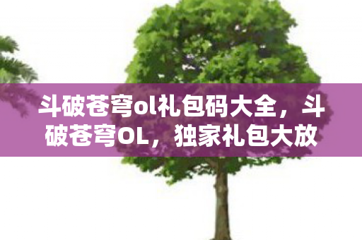 斗破苍穹ol礼包码大全，斗破苍穹OL，独家礼包大放送，助你驰骋斗气大陆
