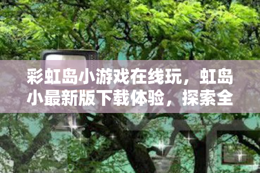 彩虹岛小游戏在线玩，虹岛小最新版下载体验，探索全新功能与优化