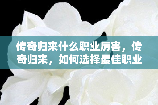 传奇归来什么职业厉害,传奇归来,如何选择最佳职业? 传奇归来什么职业厉害,传奇归来,如何选择最佳职业?